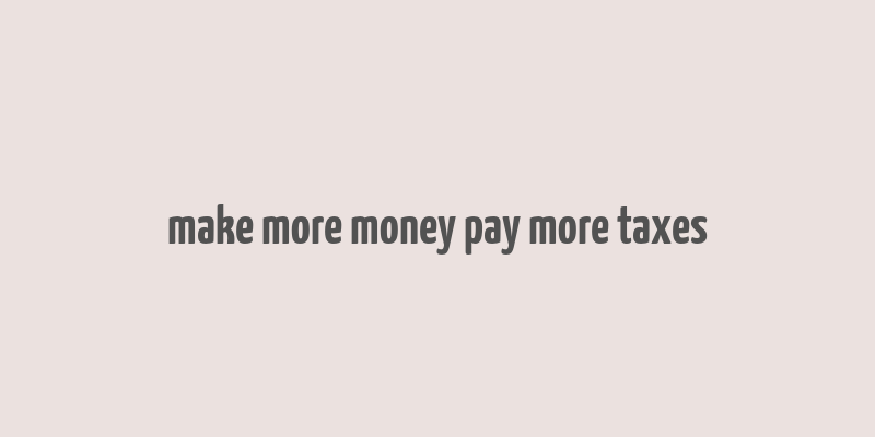 make more money pay more taxes