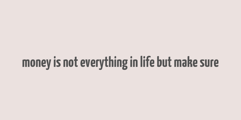 money is not everything in life but make sure