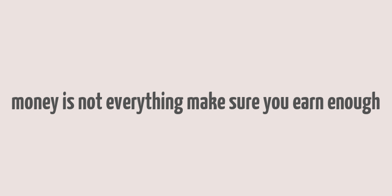 money is not everything make sure you earn enough