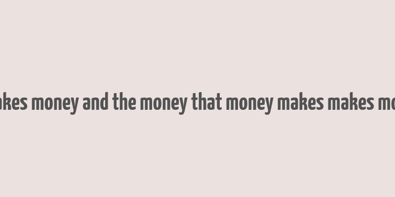 money makes money and the money that money makes makes more money