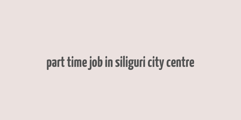 part time job in siliguri city centre