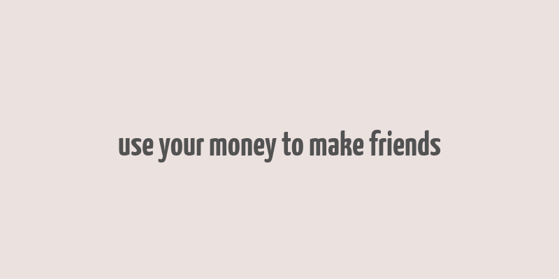 use your money to make friends