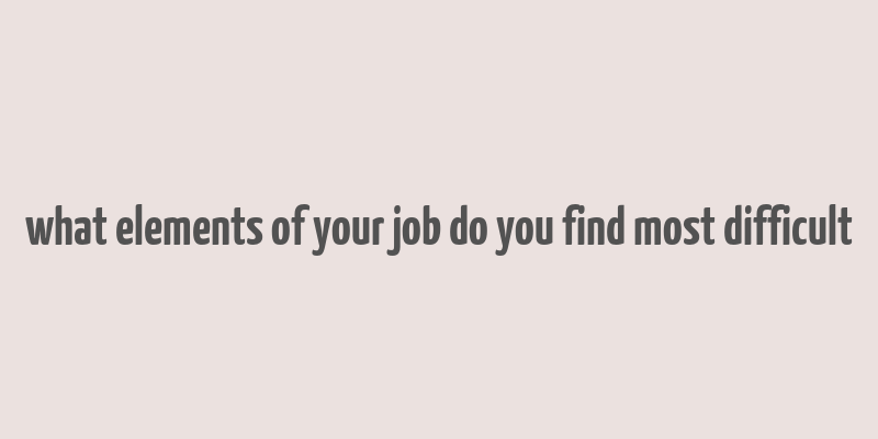 what elements of your job do you find most difficult