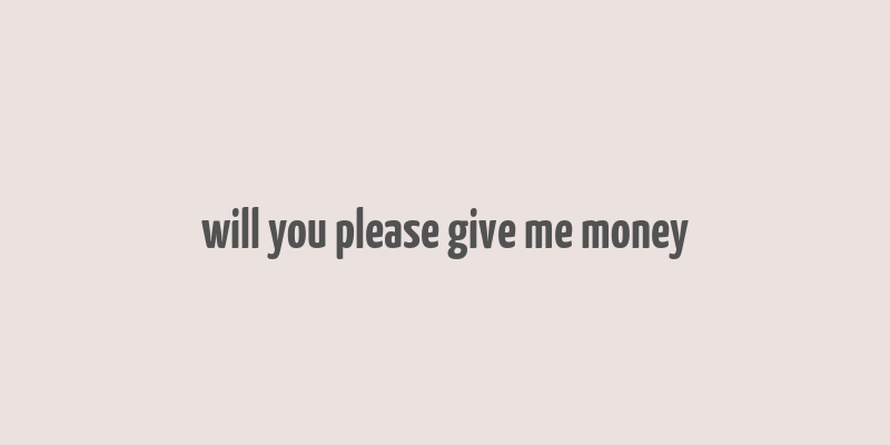 will you please give me money