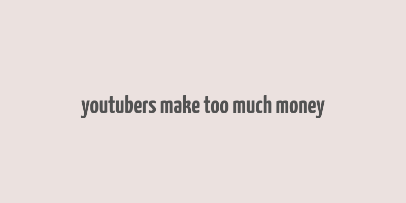 youtubers make too much money