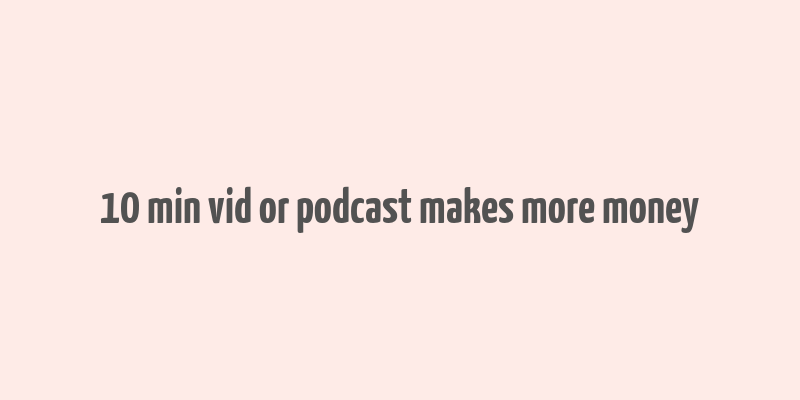 10 min vid or podcast makes more money