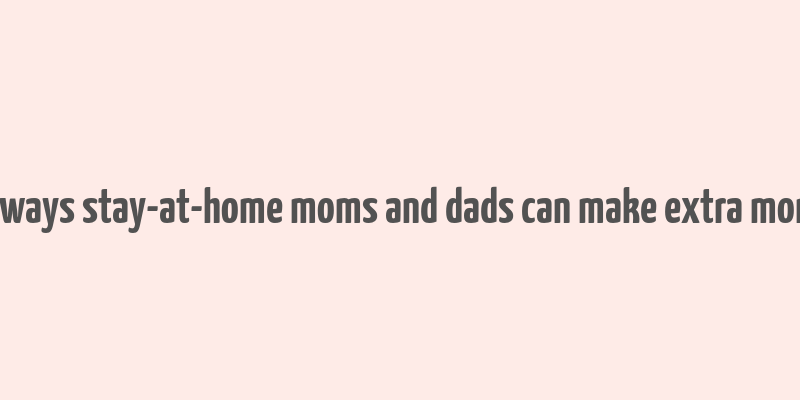 10 ways stay-at-home moms and dads can make extra money