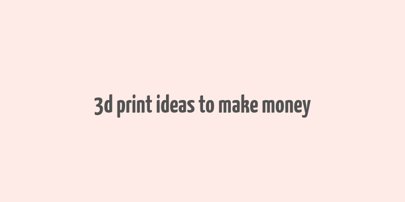 3d print ideas to make money