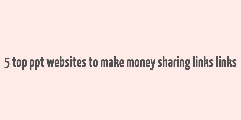 5 top ppt websites to make money sharing links links