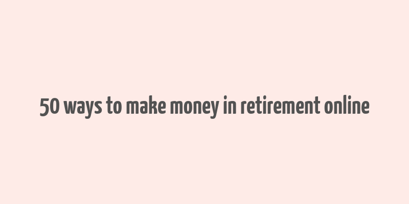 50 ways to make money in retirement online