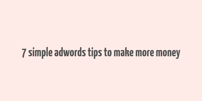 7 simple adwords tips to make more money