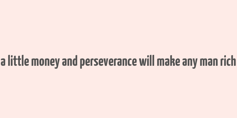 a little money and perseverance will make any man rich