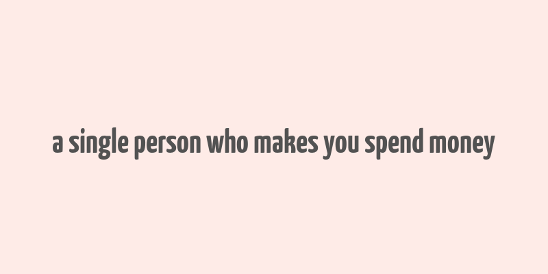 a single person who makes you spend money