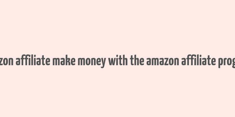 amazon affiliate make money with the amazon affiliate program