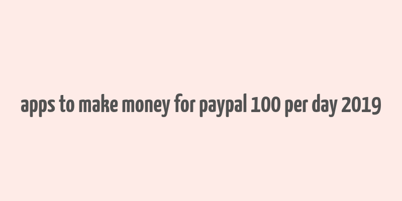 apps to make money for paypal 100 per day 2019