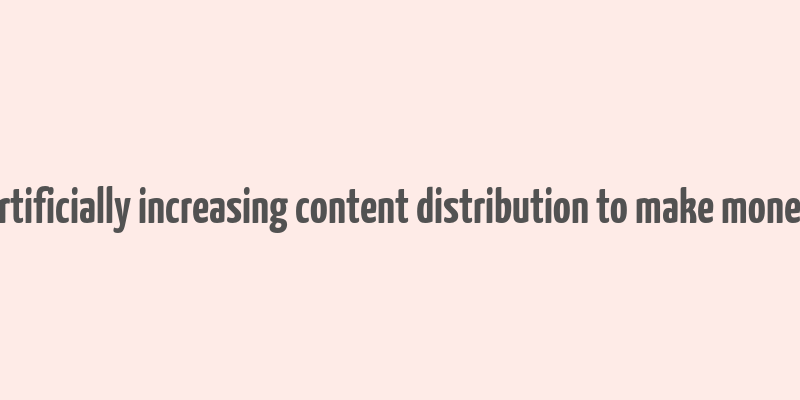 artificially increasing content distribution to make money