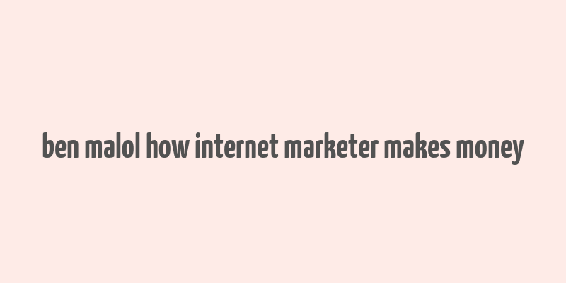 ben malol how internet marketer makes money