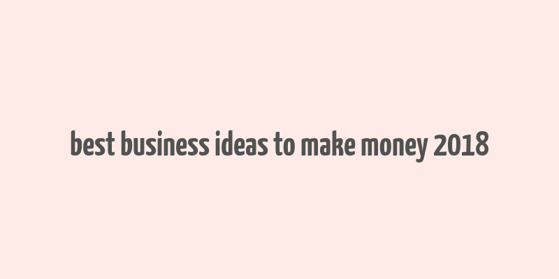 best business ideas to make money 2018