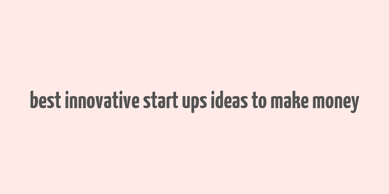 best innovative start ups ideas to make money