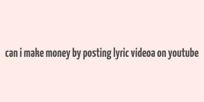 can i make money by posting lyric videoa on youtube