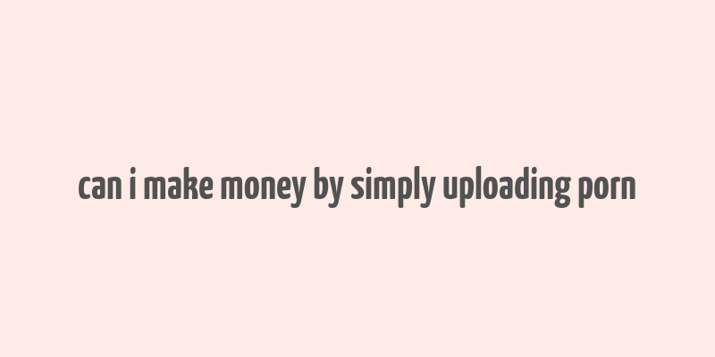 can i make money by simply uploading porn