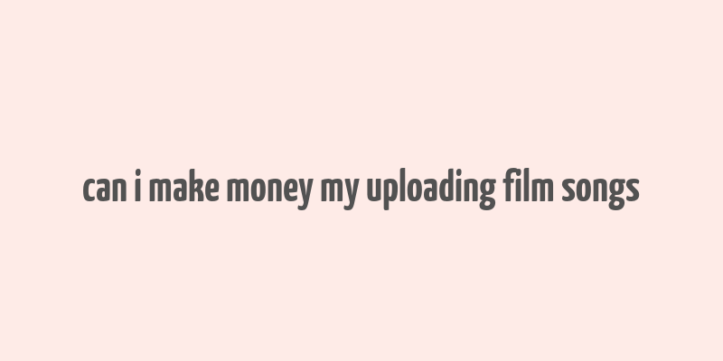 can i make money my uploading film songs