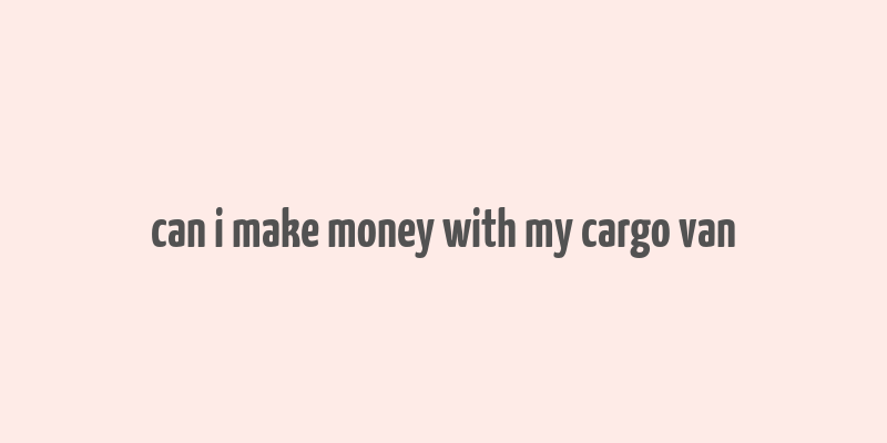 can i make money with my cargo van