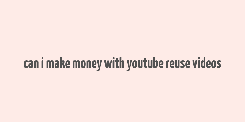 can i make money with youtube reuse videos