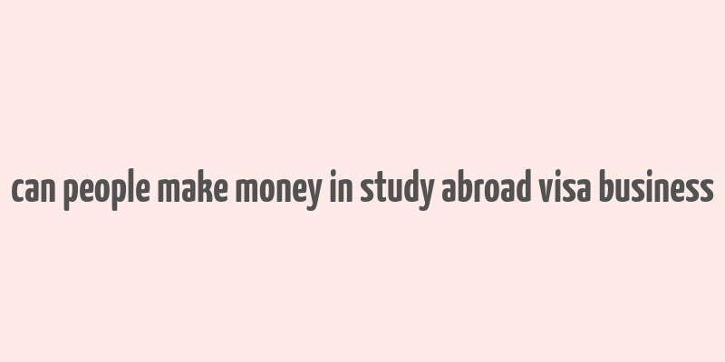 can people make money in study abroad visa business