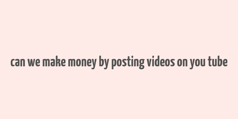 can we make money by posting videos on you tube