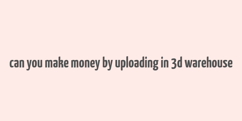 can you make money by uploading in 3d warehouse