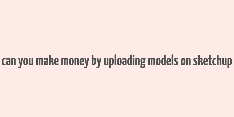 can you make money by uploading models on sketchup