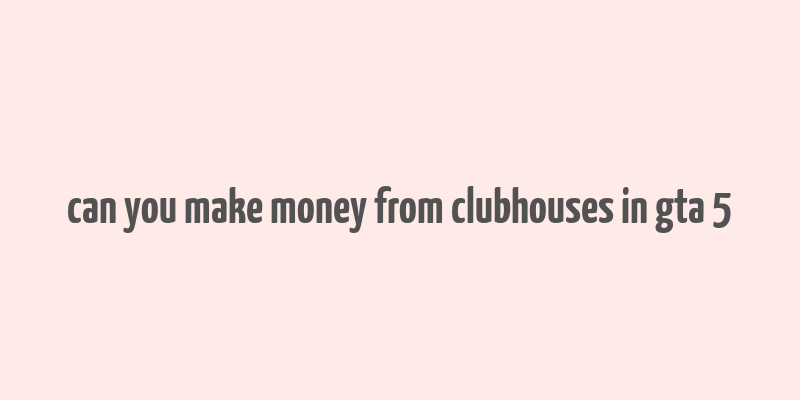 can you make money from clubhouses in gta 5