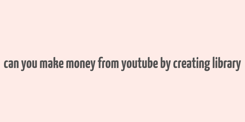 can you make money from youtube by creating library