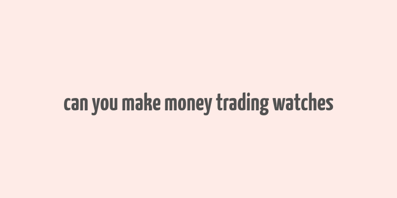 can you make money trading watches