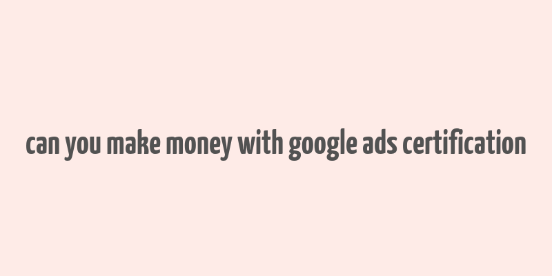 can you make money with google ads certification