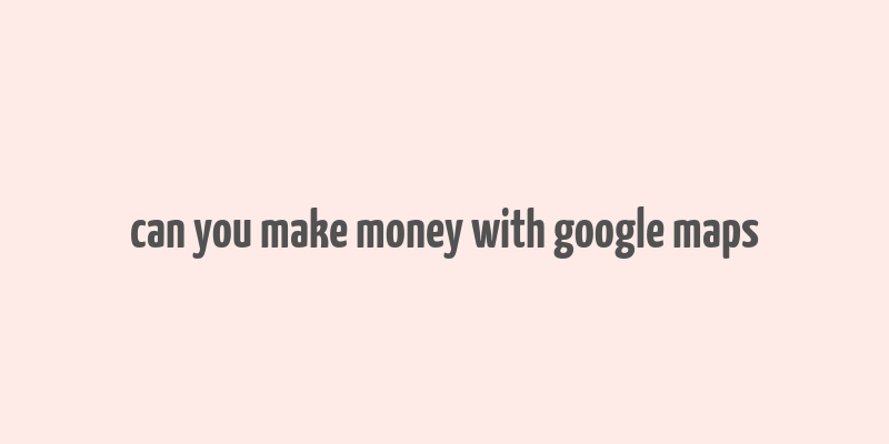 can you make money with google maps