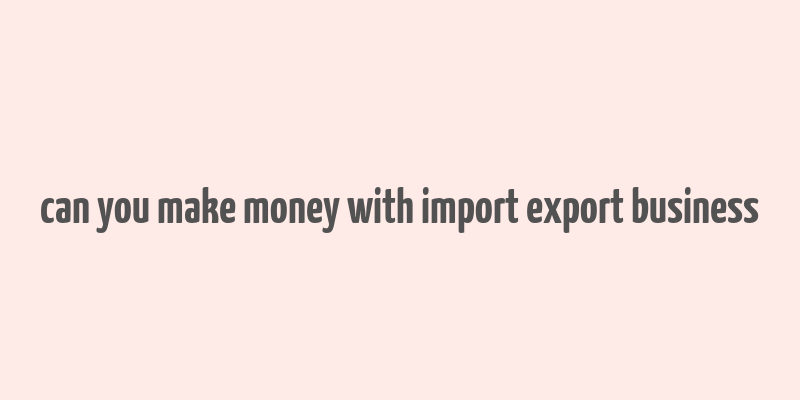 can you make money with import export business