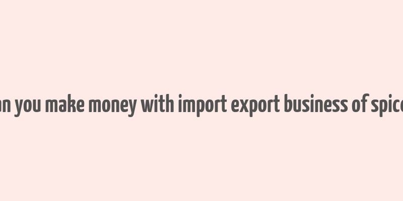 can you make money with import export business of spices