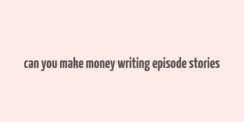 can you make money writing episode stories