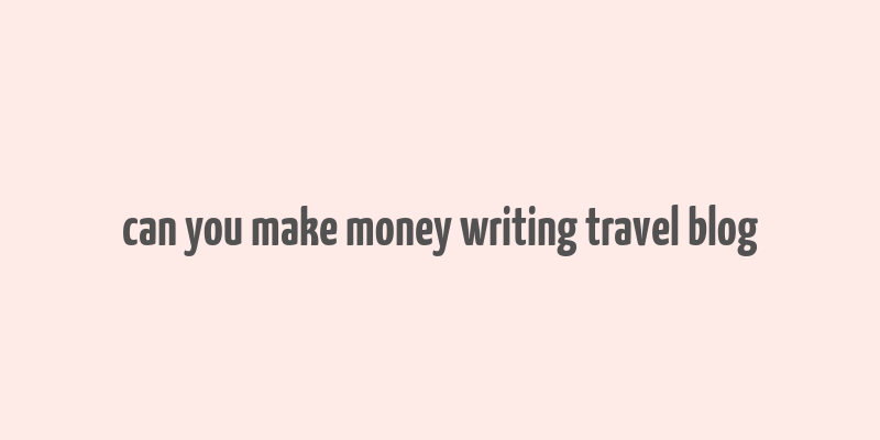 can you make money writing travel blog