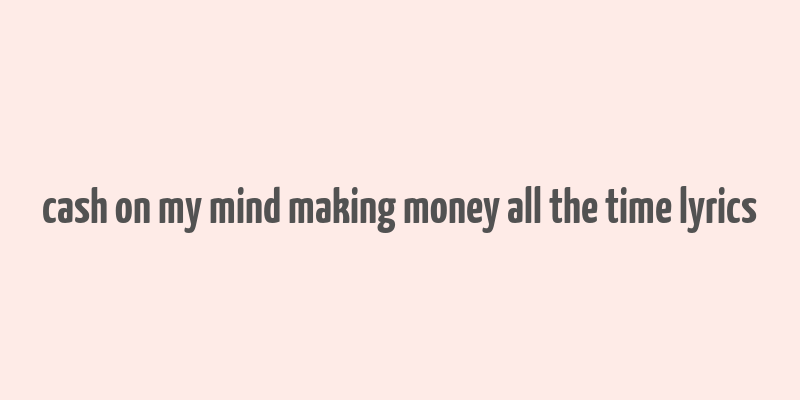 cash on my mind making money all the time lyrics