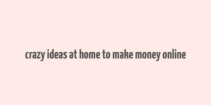 crazy ideas at home to make money online