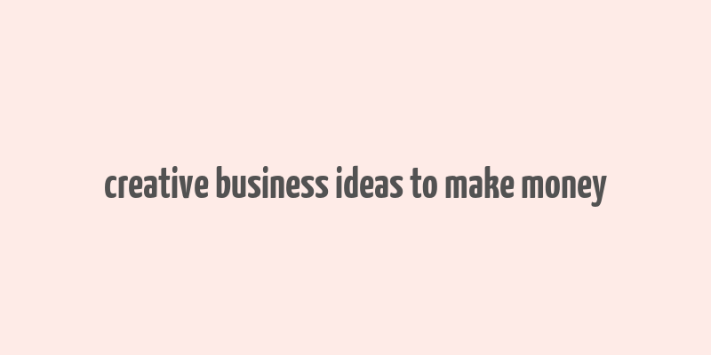 creative business ideas to make money