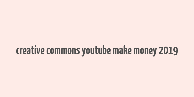 creative commons youtube make money 2019