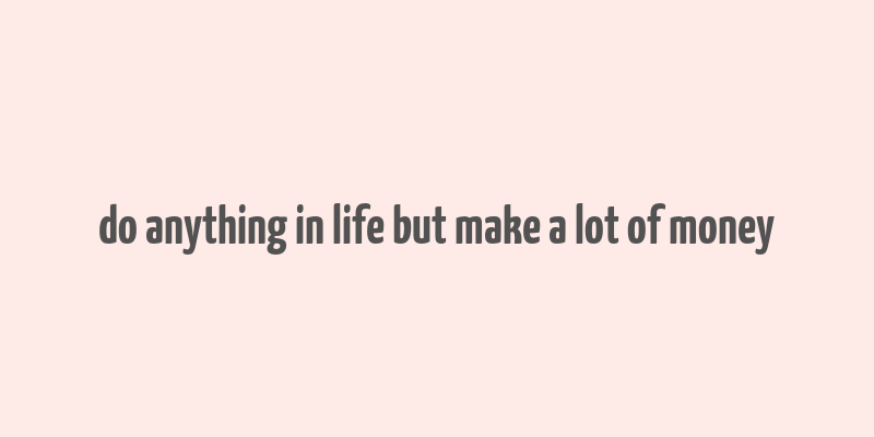 do anything in life but make a lot of money