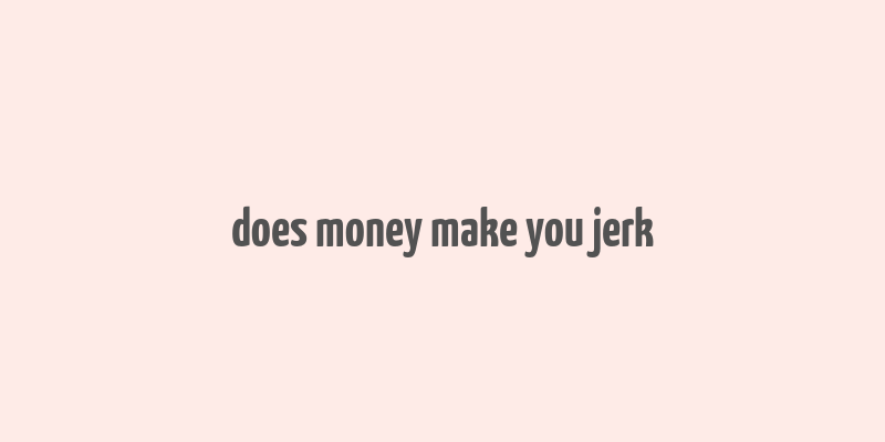 does money make you jerk