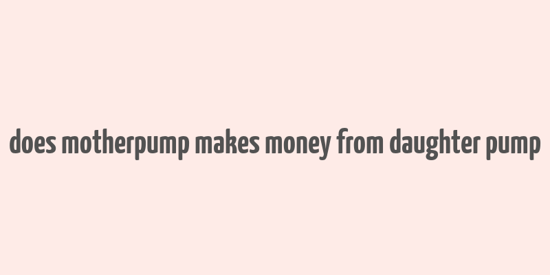 does motherpump makes money from daughter pump