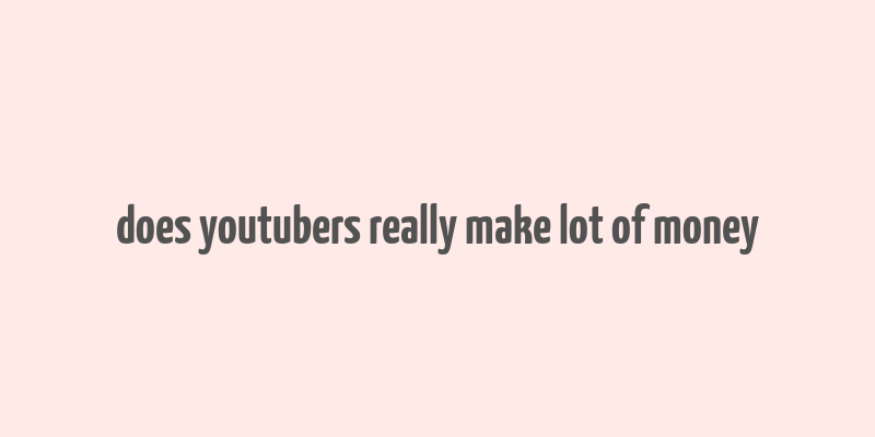 does youtubers really make lot of money