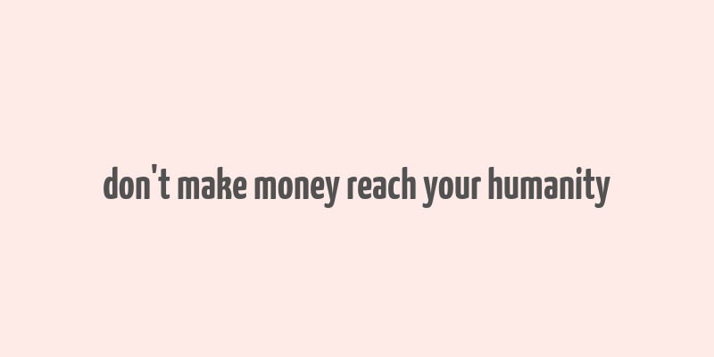 don't make money reach your humanity